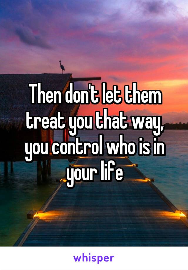 Then don't let them treat you that way, you control who is in your life