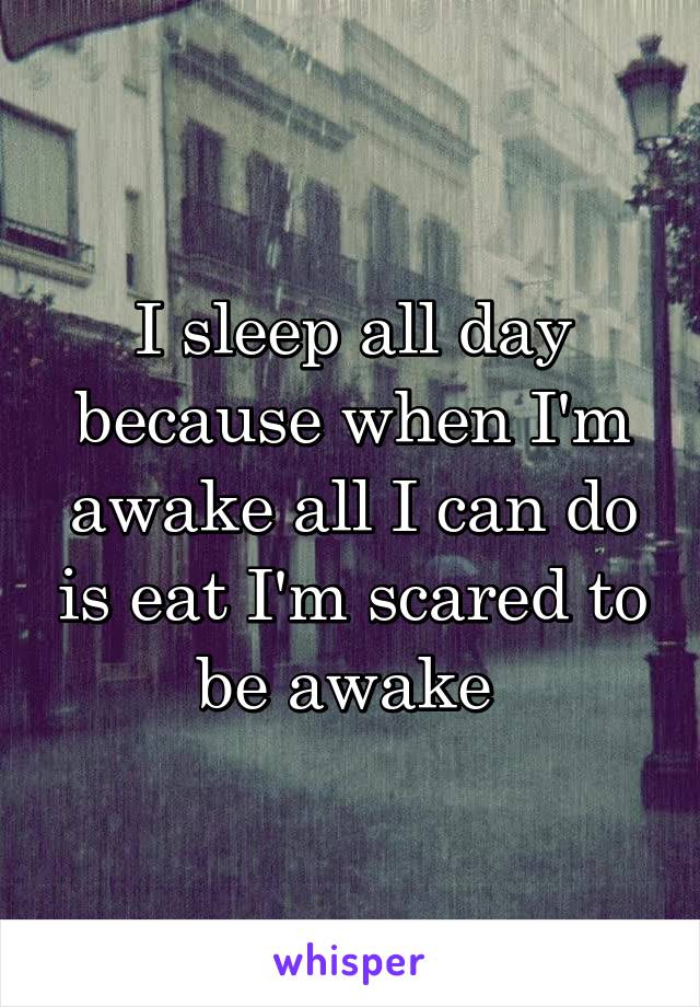 I sleep all day because when I'm awake all I can do is eat I'm scared to be awake 