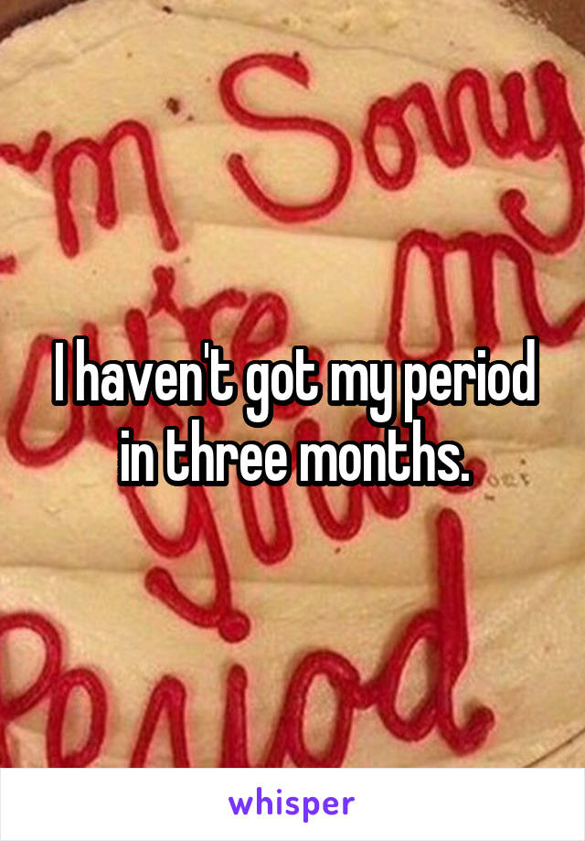 I haven't got my period in three months.