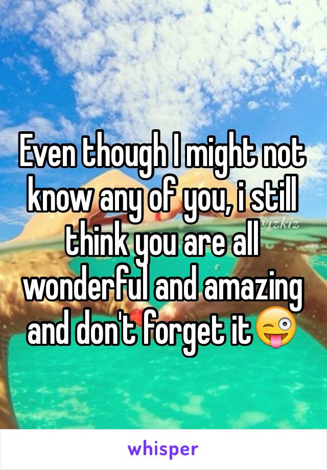 Even though I might not know any of you, i still think you are all wonderful and amazing and don't forget it😜