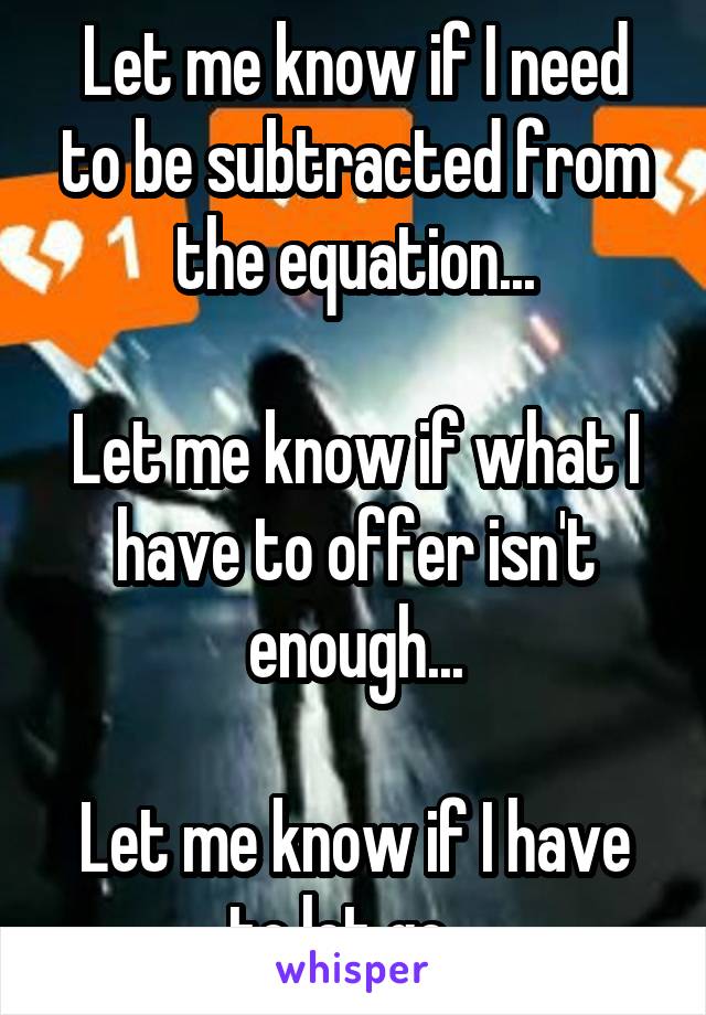 Let me know if I need to be subtracted from the equation...

Let me know if what I have to offer isn't enough...

Let me know if I have to let go...