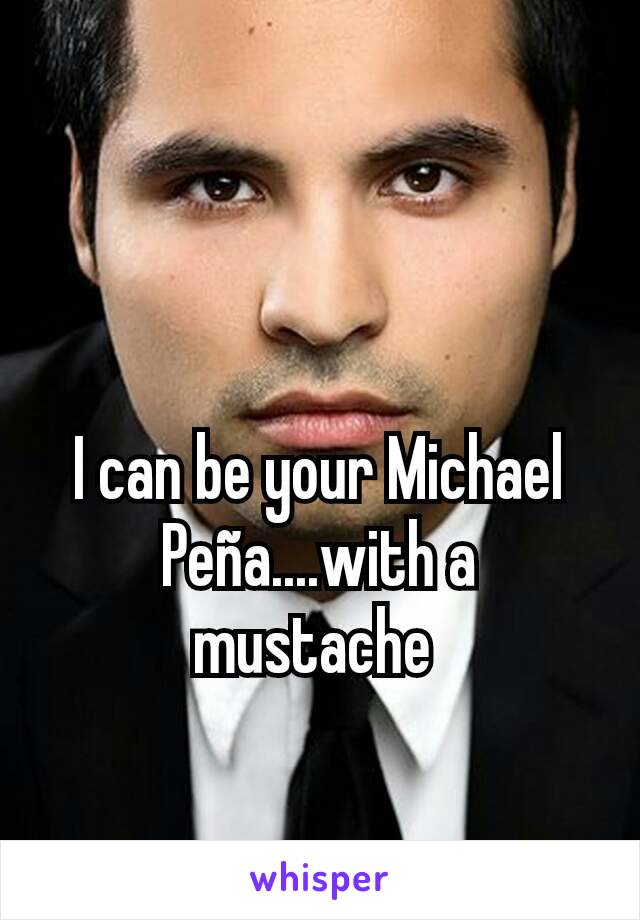 I can be your Michael Peña....with a mustache 
