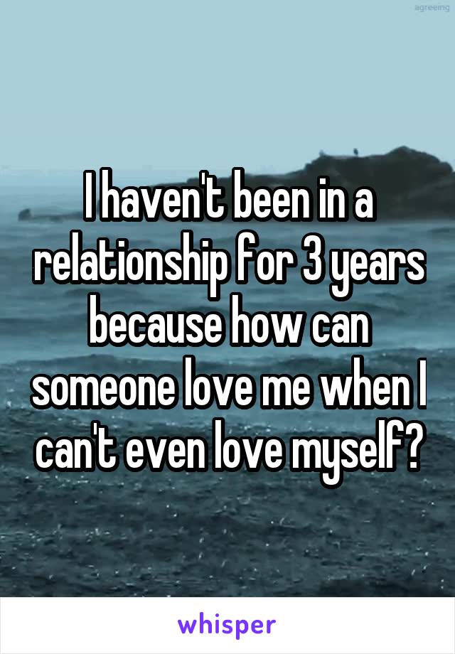 I haven't been in a relationship for 3 years because how can someone love me when I can't even love myself?