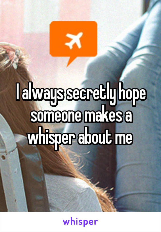 I always secretly hope someone makes a whisper about me 