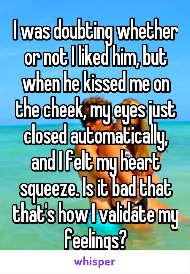 I was doubting whether or not I liked him, but when he kissed me on the cheek, my eyes just closed automatically, and I felt my heart squeeze. Is it bad that that's how I validate my feelings?