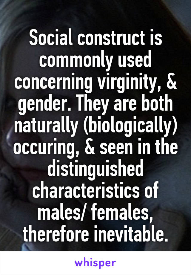 Social construct is commonly used concerning virginity, & gender. They are both naturally (biologically) occuring, & seen in the distinguished characteristics of males/ females, therefore inevitable.