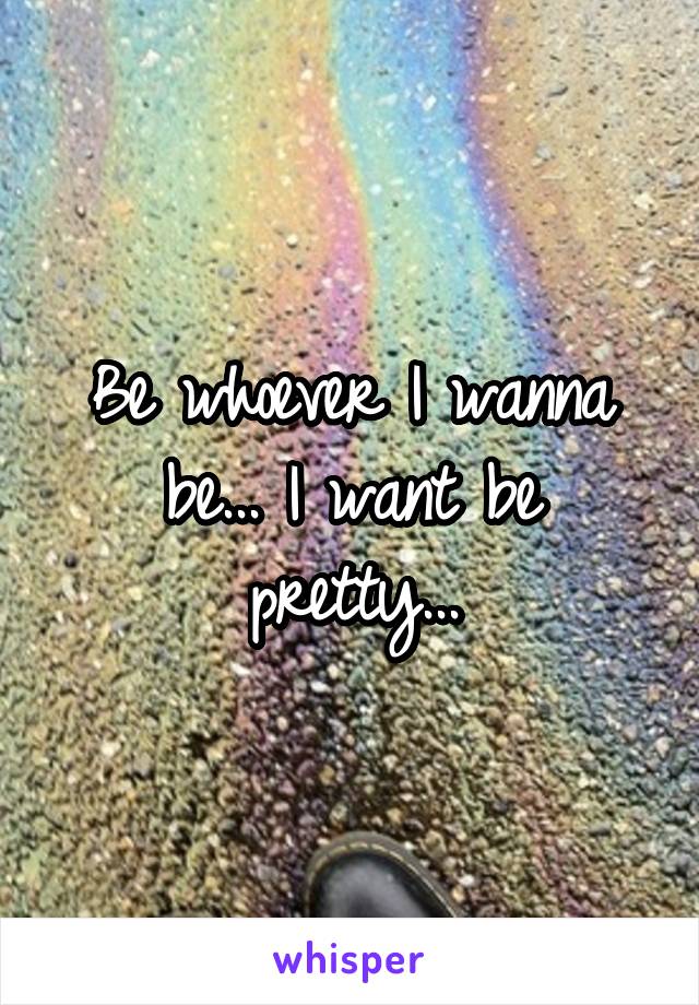 Be whoever I wanna be... I want be pretty...