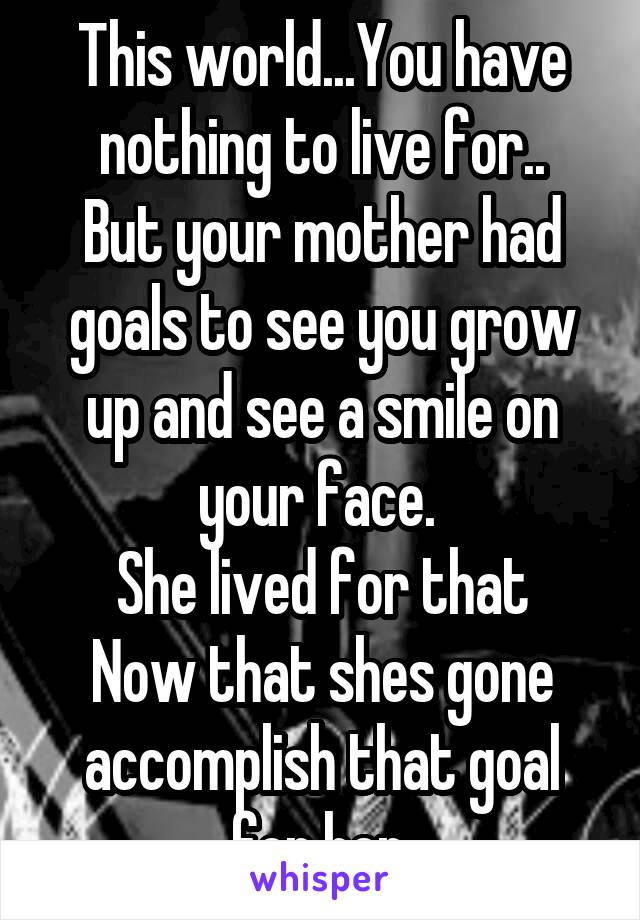 This world...You have nothing to live for..
But your mother had goals to see you grow up and see a smile on your face. 
She lived for that
Now that shes gone accomplish that goal for her.