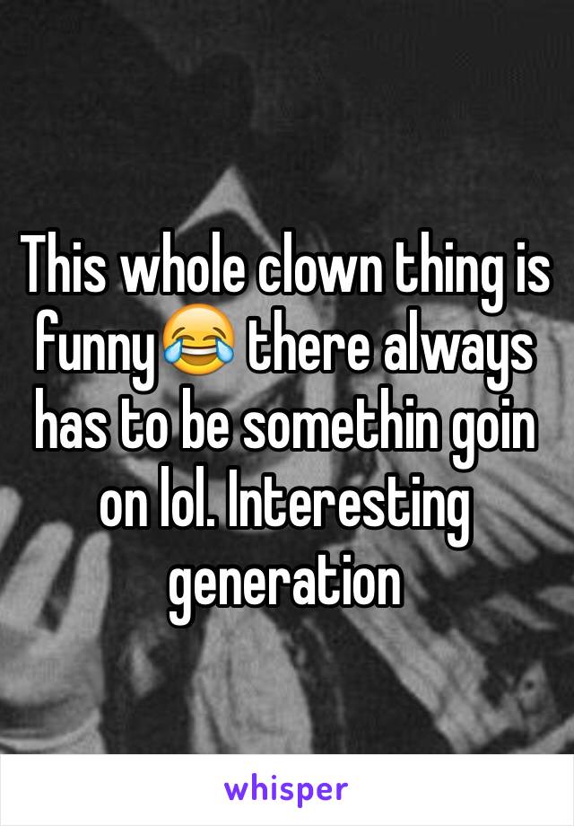 This whole clown thing is funny😂 there always has to be somethin goin on lol. Interesting generation 