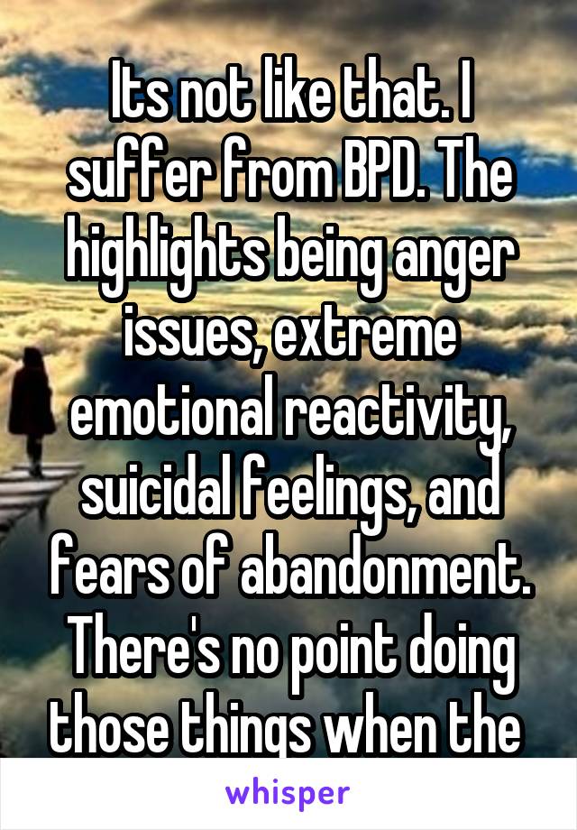 Its not like that. I suffer from BPD. The highlights being anger issues, extreme emotional reactivity, suicidal feelings, and fears of abandonment. There's no point doing those things when the 