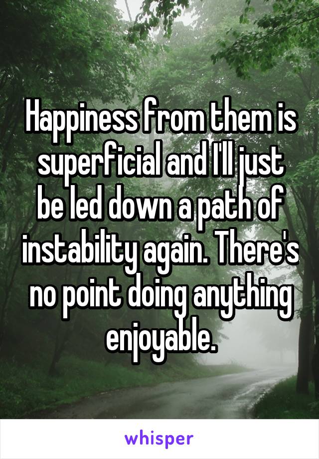 Happiness from them is superficial and I'll just be led down a path of instability again. There's no point doing anything enjoyable.