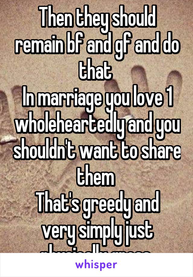 Then they should remain bf and gf and do that 
In marriage you love 1 wholeheartedly and you shouldn't want to share them 
That's greedy and very simply just physically gross 