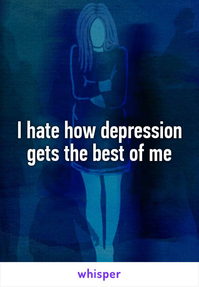 I hate how depression gets the best of me