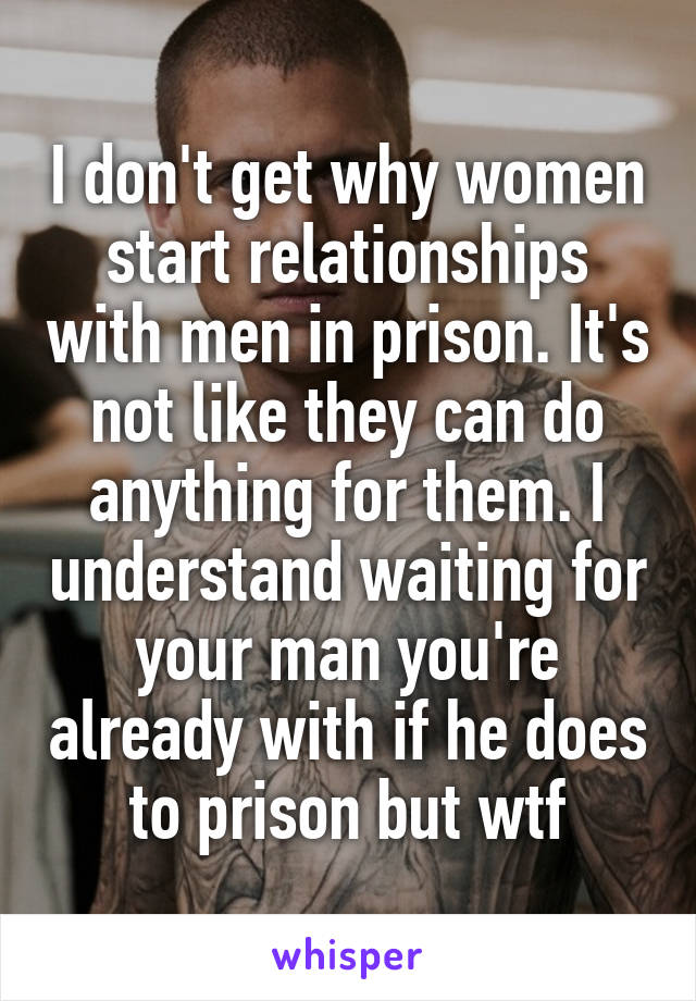 I don't get why women start relationships with men in prison. It's not like they can do anything for them. I understand waiting for your man you're already with if he does to prison but wtf