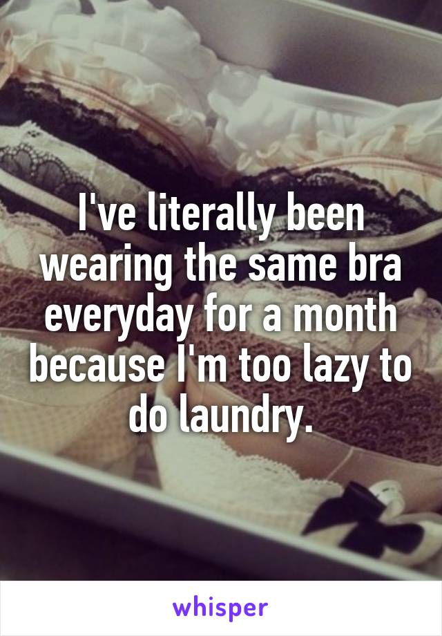 I've literally been wearing the same bra everyday for a month because I'm too lazy to do laundry.