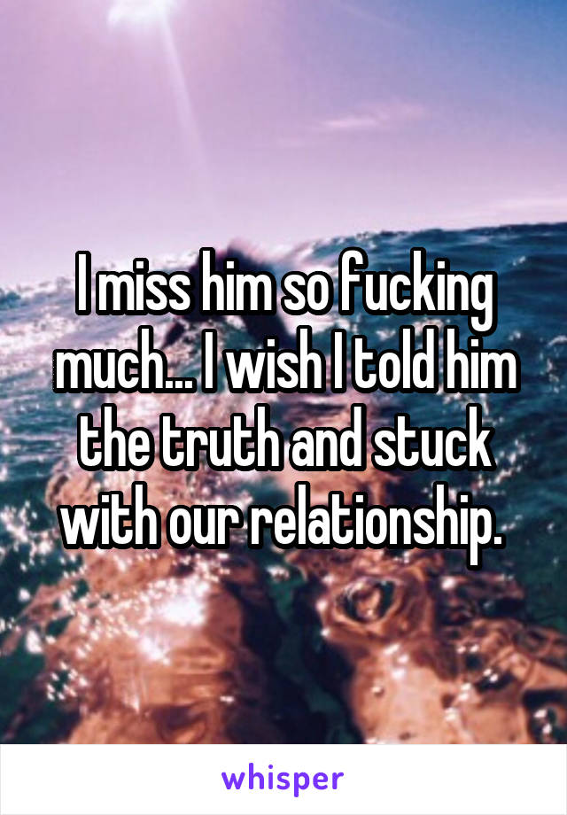 I miss him so fucking much... I wish I told him the truth and stuck with our relationship. 