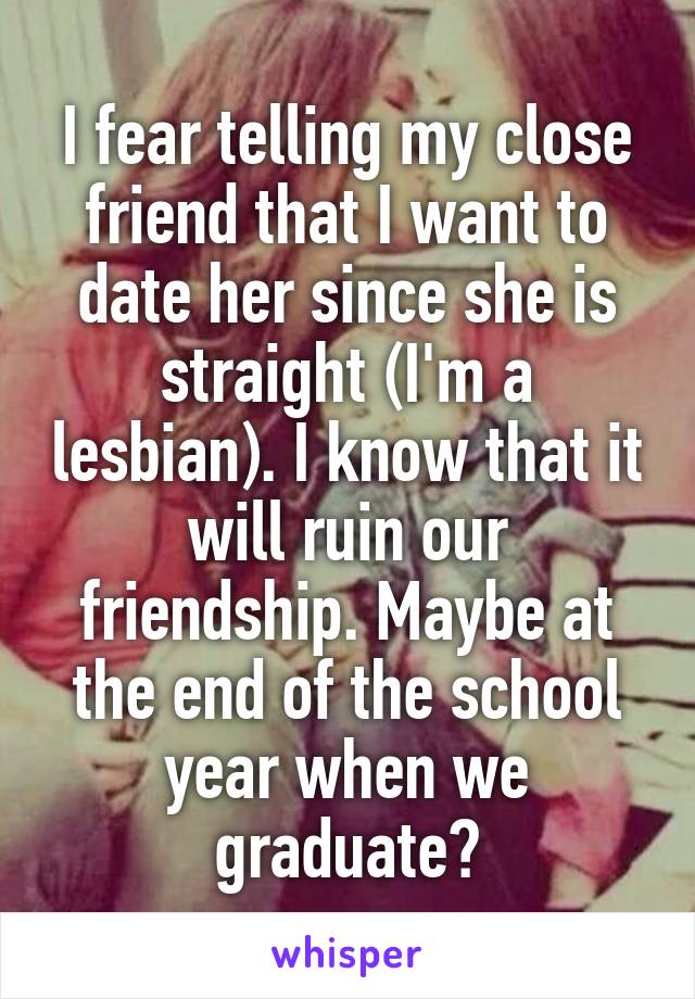 I fear telling my close friend that I want to date her since she is straight (I'm a lesbian). I know that it will ruin our friendship. Maybe at the end of the school year when we graduate?
