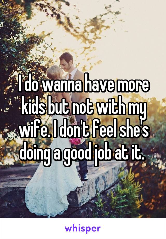 I do wanna have more kids but not with my wife. I don't feel she's doing a good job at it. 