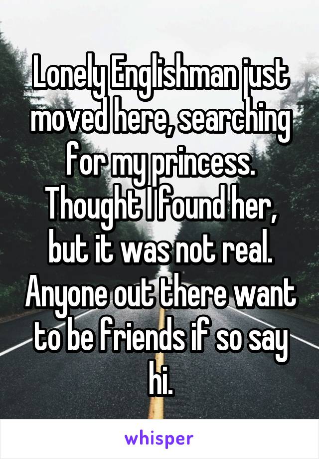 Lonely Englishman just moved here, searching for my princess. Thought I found her, but it was not real. Anyone out there want to be friends if so say hi.