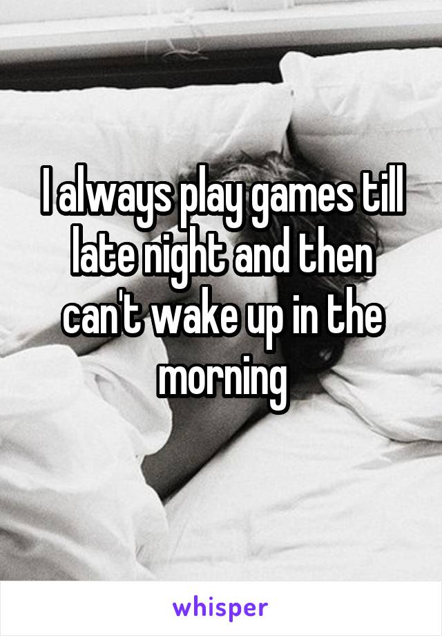 I always play games till late night and then can't wake up in the morning
