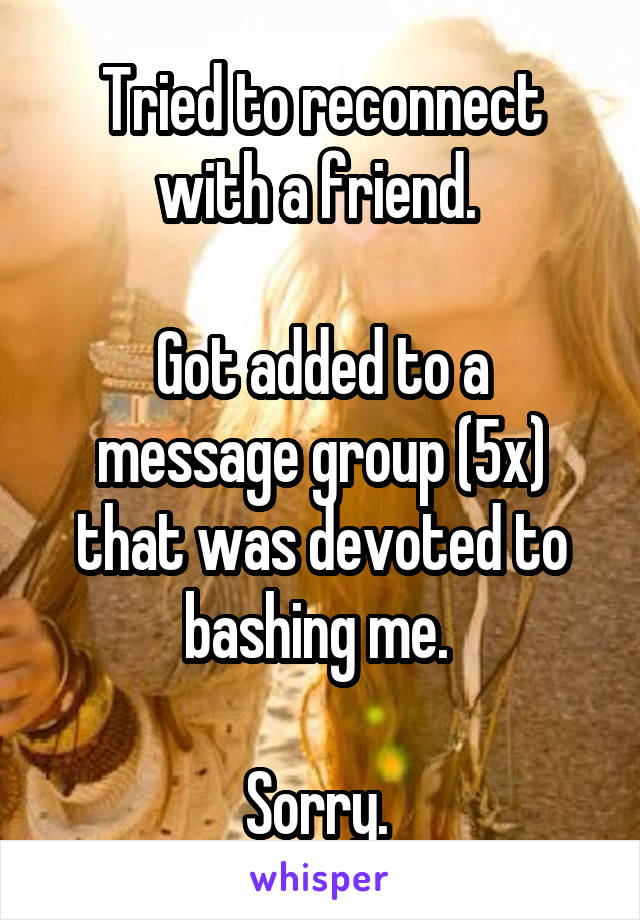 Tried to reconnect with a friend. 

Got added to a message group (5x) that was devoted to bashing me. 

Sorry. 