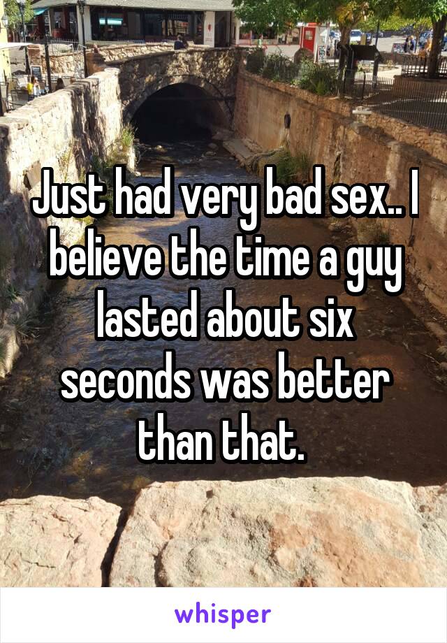 Just had very bad sex.. I believe the time a guy lasted about six seconds was better than that. 