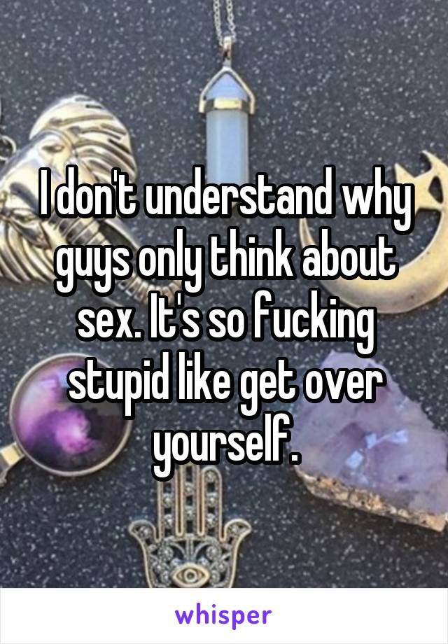 I don't understand why guys only think about sex. It's so fucking stupid like get over yourself.