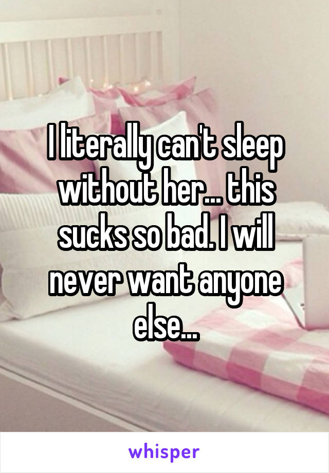 I literally can't sleep without her... this sucks so bad. I will never want anyone else...