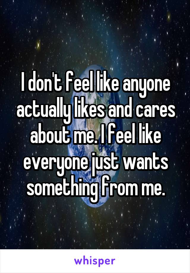 I don't feel like anyone actually likes and cares about me. I feel like everyone just wants something from me.