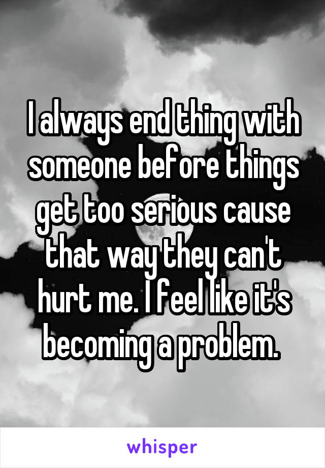 I always end thing with someone before things get too serious cause that way they can't hurt me. I feel like it's becoming a problem. 