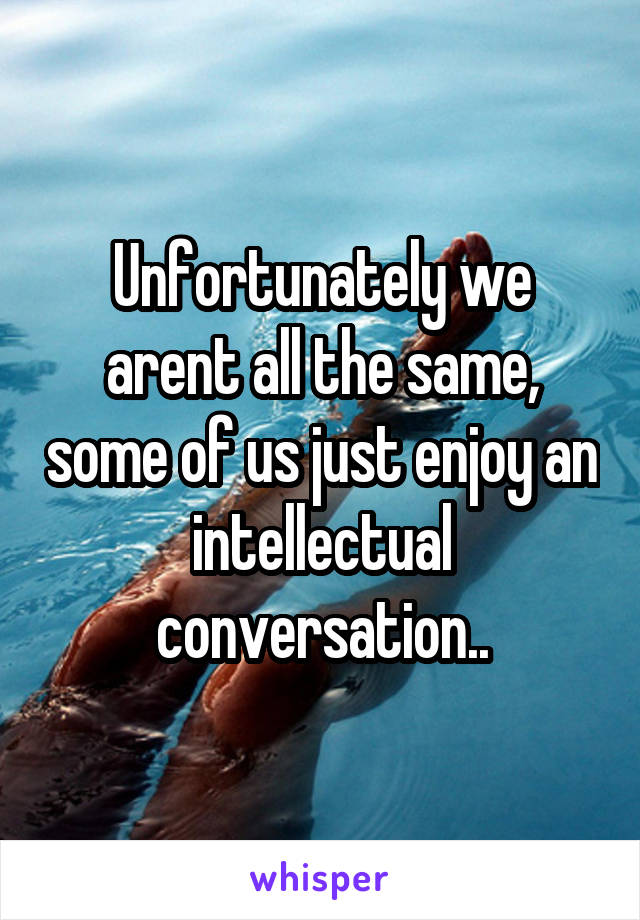 Unfortunately we arent all the same, some of us just enjoy an intellectual conversation..