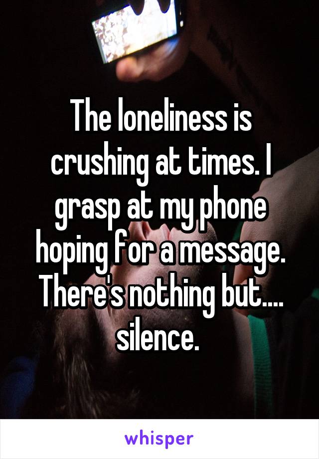The loneliness is crushing at times. I grasp at my phone hoping for a message. There's nothing but.... silence. 