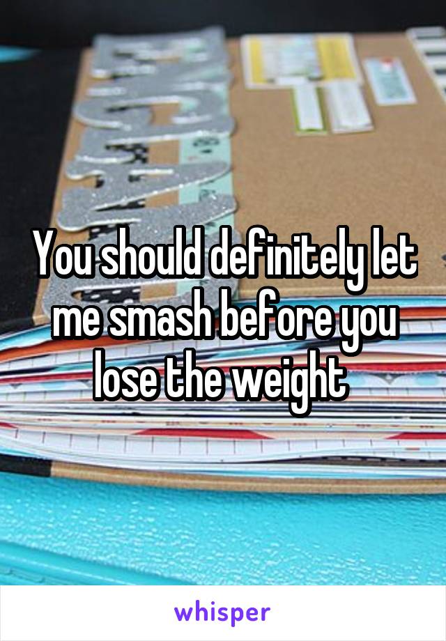You should definitely let me smash before you lose the weight 