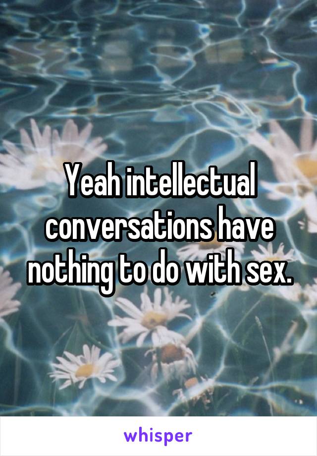 Yeah intellectual conversations have nothing to do with sex.