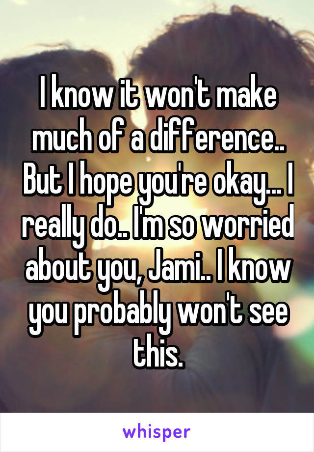 I know it won't make much of a difference.. But I hope you're okay... I really do.. I'm so worried about you, Jami.. I know you probably won't see this.