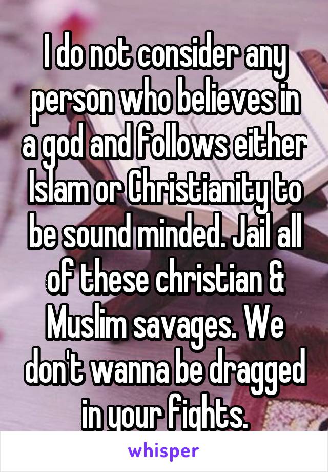 I do not consider any person who believes in a god and follows either Islam or Christianity to be sound minded. Jail all of these christian & Muslim savages. We don't wanna be dragged in your fights.