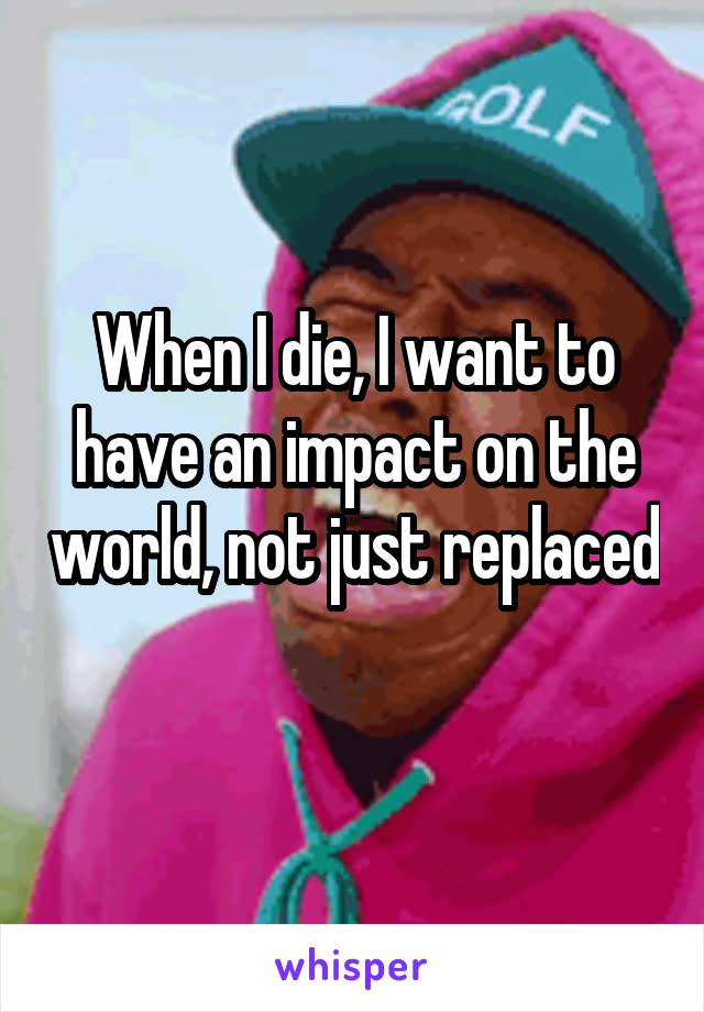 When I die, I want to have an impact on the world, not just replaced 