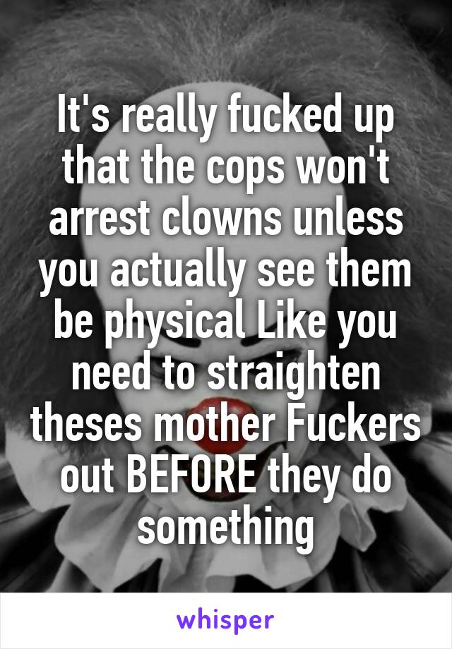 It's really fucked up that the cops won't arrest clowns unless you actually see them be physical Like you need to straighten theses mother Fuckers out BEFORE they do something