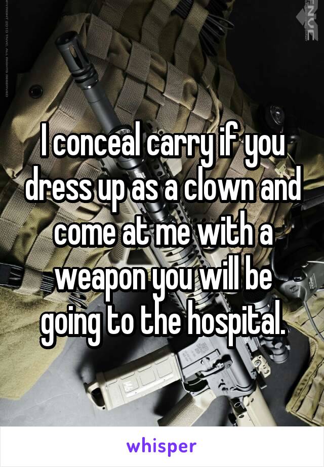 I conceal carry if you dress up as a clown and come at me with a weapon you will be going to the hospital.