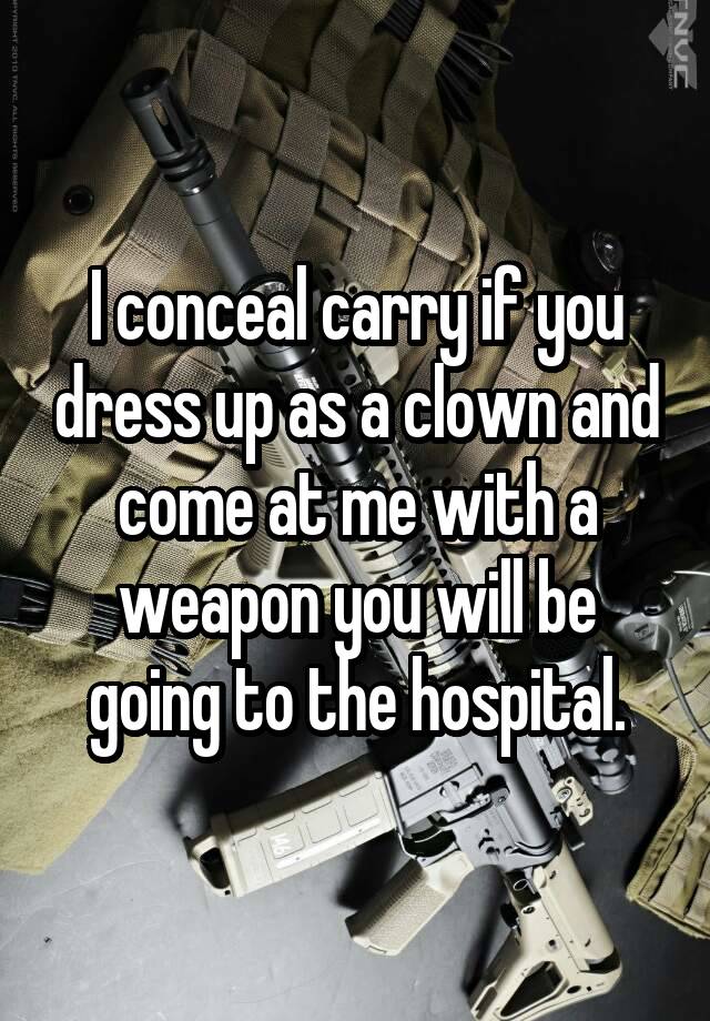 I conceal carry if you dress up as a clown and come at me with a weapon you will be going to the hospital.