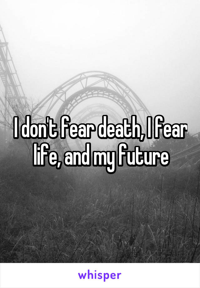 I don't fear death, I fear life, and my future