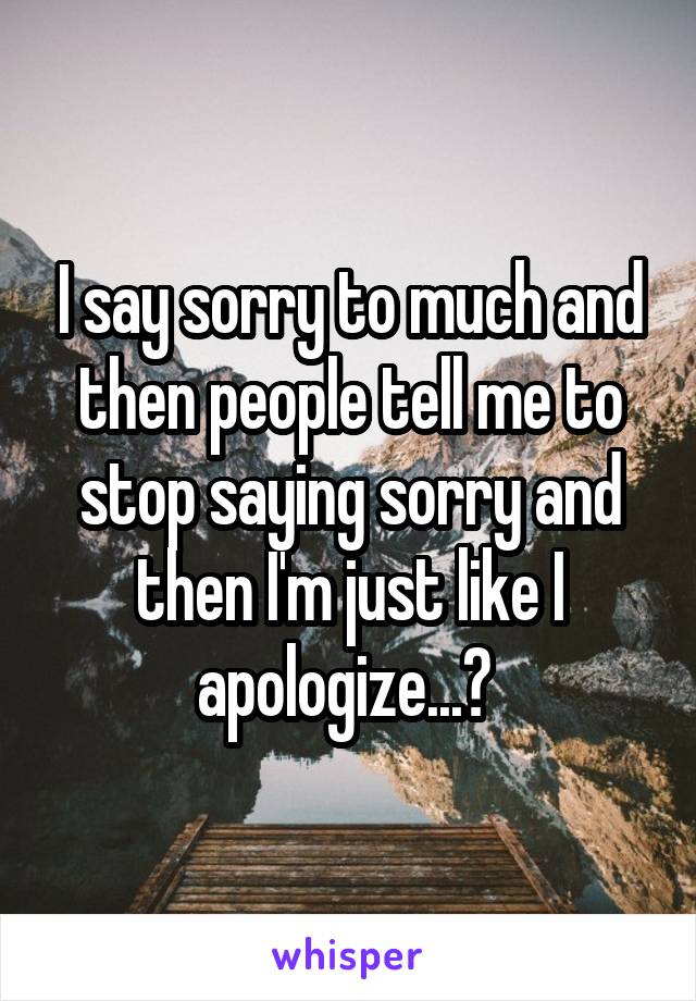 I say sorry to much and then people tell me to stop saying sorry and then I'm just like I apologize...? 