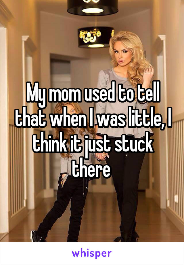 My mom used to tell that when I was little, I think it just stuck there 