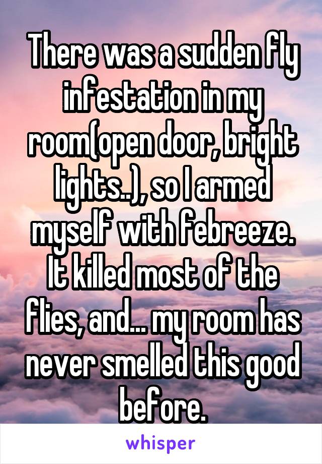 There was a sudden fly infestation in my room(open door, bright lights..), so I armed myself with febreeze. It killed most of the flies, and... my room has never smelled this good before.