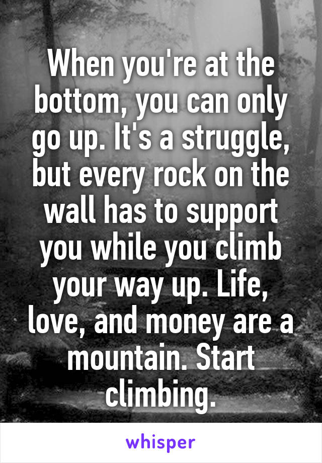 When you're at the bottom, you can only go up. It's a struggle, but every rock on the wall has to support you while you climb your way up. Life, love, and money are a mountain. Start climbing.