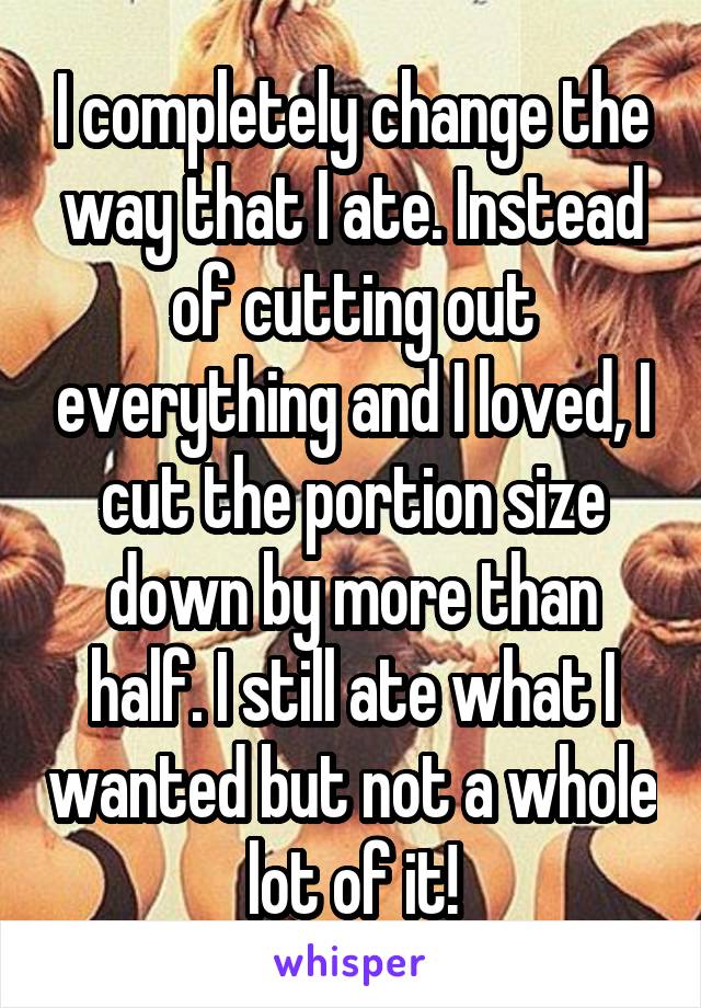 I completely change the way that I ate. Instead of cutting out everything and I loved, I cut the portion size down by more than half. I still ate what I wanted but not a whole lot of it!