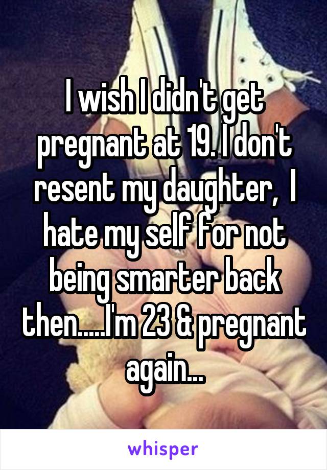 I wish I didn't get pregnant at 19. I don't resent my daughter,  I hate my self for not being smarter back then.....I'm 23 & pregnant again...