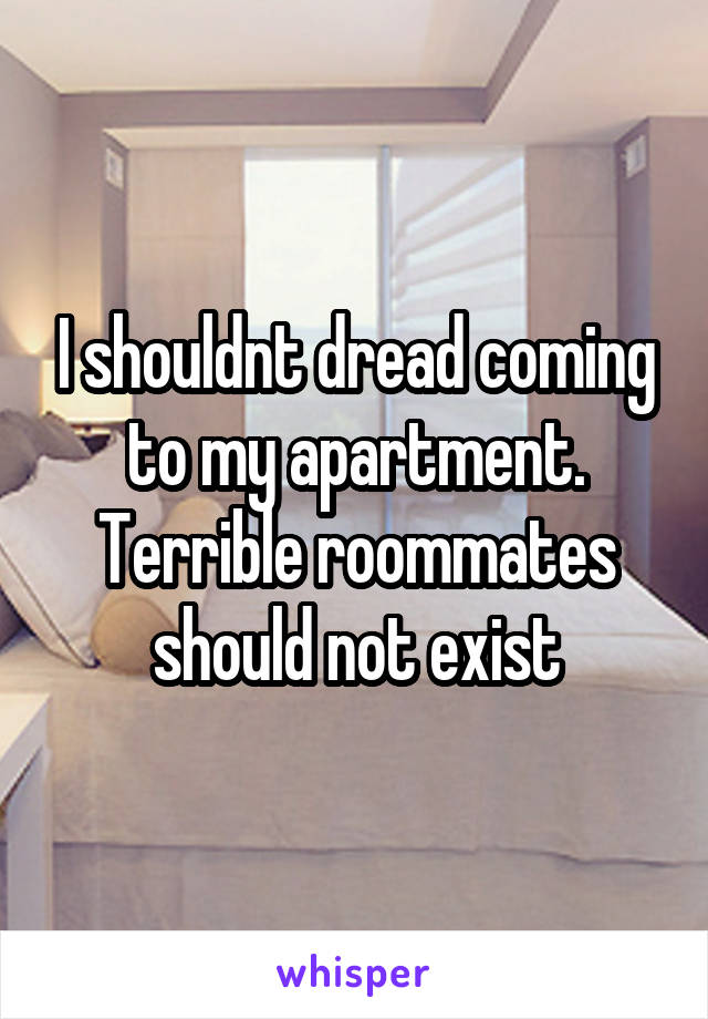 I shouldnt dread coming to my apartment. Terrible roommates should not exist