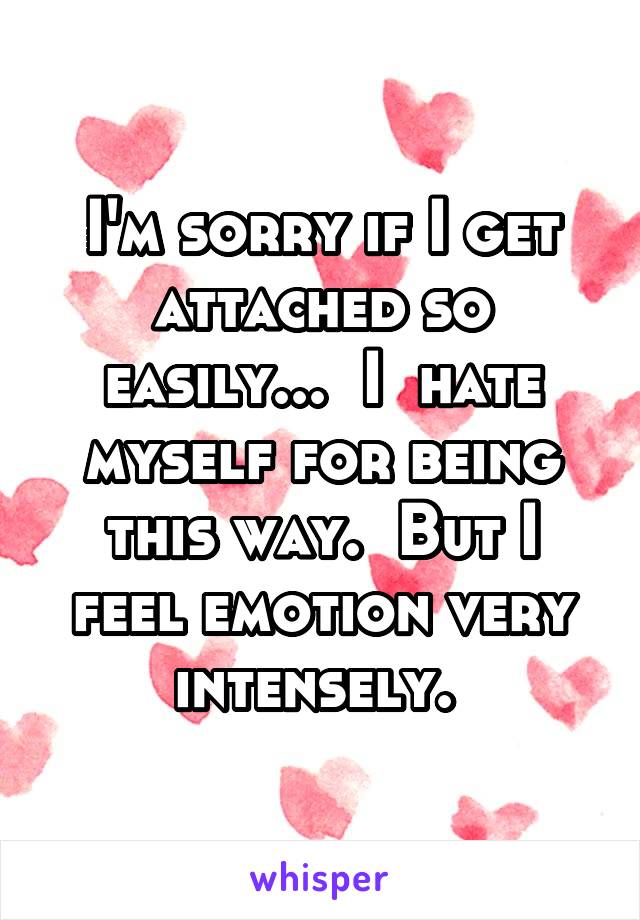I'm sorry if I get attached so easily...  I  hate myself for being this way.  But I feel emotion very intensely. 