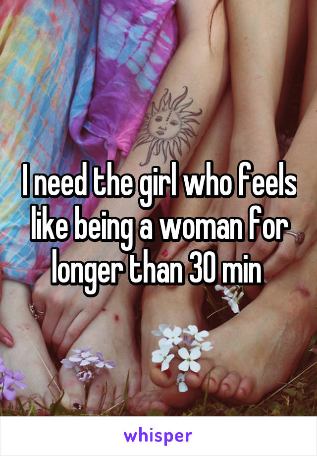 I need the girl who feels like being a woman for longer than 30 min 